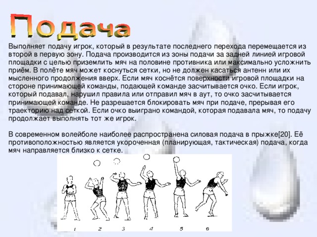 Выполняет подачу игрок, который в результате последнего перехода перемещается из второй в первую зону. Подача производится из зоны подачи за задней линией игровой площадки с целью приземлить мяч на половине противника или максимально усложнить приём. В полёте мяч может коснуться сетки, но не должен касаться антенн или их мысленного продолжения вверх. Если мяч коснётся поверхности игровой площадки на стороне принимающей команды, подающей команде засчитывается очко. Если игрок, который подавал, нарушил правила или отправил мяч в аут, то очко засчитывается принимающей команде. Не разрешается блокировать мяч при подаче, прерывая его траекторию над сеткой. Если очко выиграно командой, которая подавала мяч, то подачу продолжает выполнять тот же игрок. В современном волейболе наиболее распространена силовая подача в прыжке[20]. Её противоположностью является укороченная (планирующая, тактическая) подача, когда мяч направляется близко к сетке. 