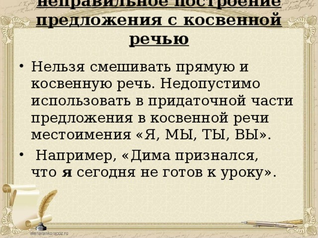 неправильное построение предложения с косвенной речью   Нельзя смешивать прямую и косвенную речь. Недопустимо использовать в придаточной части предложения в косвенной речи местоимения «Я, МЫ, ТЫ, ВЫ».   Например, «Дима признался, что  я  сегодня не готов к уроку».  