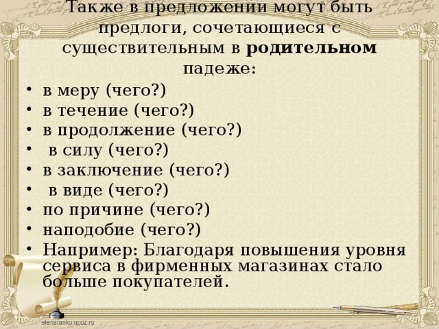  Также в предложении могут быть предлоги, сочетающиеся с существительным в родительном падеже:   в меру (чего?) в течение (чего?) в продолжение (чего?)   в силу (чего?) в заключение (чего?)   в виде (чего?) по причине (чего?) наподобие (чего?) Например: Благодаря повышения уровня сервиса в фирменных магазинах стало больше покупателей.  