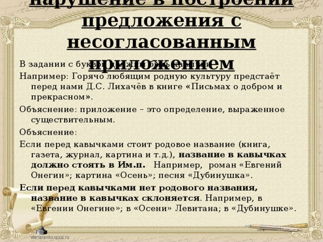 нарушение в построении предложения с несогласованным приложением В задании с буквой должны быть кавычки Например: Горячо любящим родную культуру предстаёт перед нами Д.С. Лихачёв в книге  « Письмах о добром и прекрасном » . Объяснение: приложение – это определение, выраженное существительным. Объяснение: Если перед кавычками стоит родовое название (книга, газета, журнал, картина и т.д.), название в кавычках должно стоять в Им.п.   Например,  роман «Евгений Онегин»; картина «Осень»; песня «Дубинушка». Если перед кавычками нет родового названия, название в кавычках склоняется . Например, в «Евгении Онегине»; в «Осени» Левитана; в «Дубинушке». 
