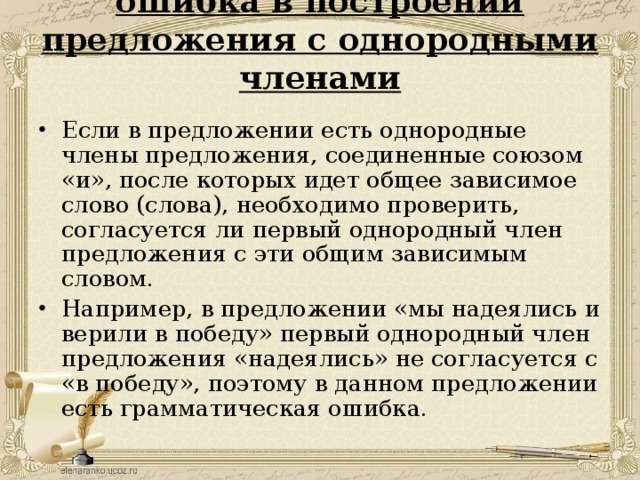 ошибка в построении предложения с однородными членами   Если в предложении есть однородные члены предложения, соединенные союзом «и», после которых идет общее зависимое слово (слова), необходимо проверить, согласуется ли первый однородный член предложения с эти общим зависимым словом. Например, в предложении «мы надеялись и верили в победу» первый однородный член предложения «надеялись» не согласуется с «в победу», поэтому в данном предложении есть грамматическая ошибка.  