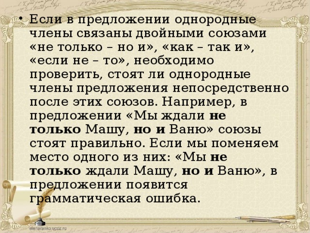 Если в предложении однородные члены связаны двойными союзами «не только – но и», «как – так и», «если не – то», необходимо проверить, стоят ли однородные члены предложения непосредственно после этих союзов. Например, в предложении «Мы ждали  не только  Машу,  но и  Ваню» союзы стоят правильно. Если мы поменяем место одного из них: «Мы  не только  ждали Машу,  но и  Ваню», в предложении появится грамматическая ошибка.  