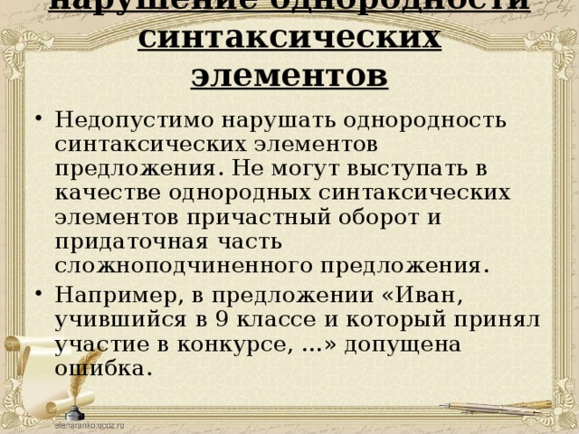 нарушение однородности синтаксических элементов   Недопустимо нарушать однородность синтаксических элементов предложения. Не могут выступать в качестве однородных синтаксических элементов причастный оборот и придаточная часть сложноподчиненного предложения. Например, в предложении «Иван, учившийся в 9 классе и который принял участие в конкурсе, …» допущена ошибка.    