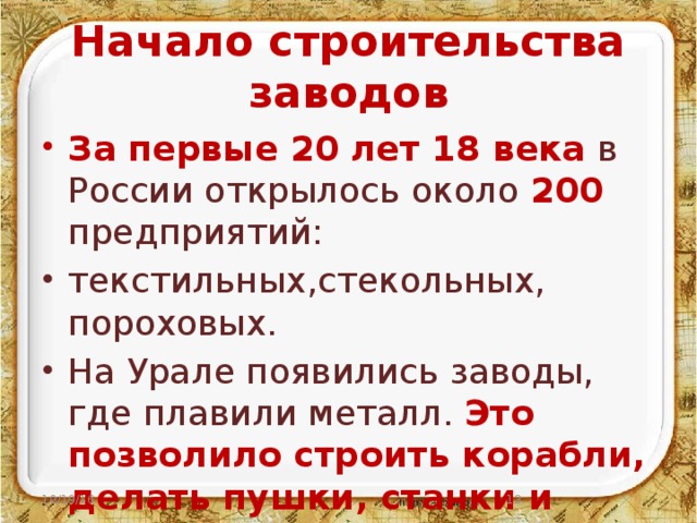 Начало строительства заводов За первые 20 лет 18 века в России открылось около 200 предприятий: текстильных,стекольных, пороховых. На Урале появились заводы, где плавили металл. Это позволило строить корабли, делать пушки, станки и многое другое. 10/19/16  