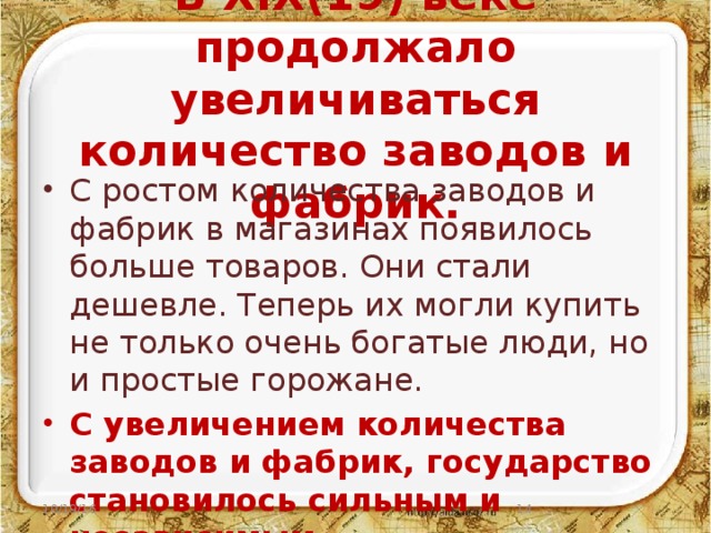 В XIX(19) веке продолжало увеличиваться количество заводов и фабрик. С ростом количества заводов и фабрик в магазинах появилось больше товаров. Они стали дешевле. Теперь их могли купить не только очень богатые люди, но и простые горожане. С увеличением количества заводов и фабрик, государство становилось сильным и независимым. 10/19/16  