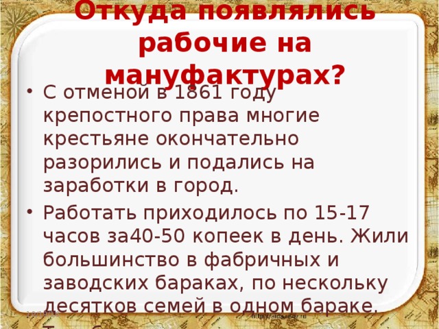 Откуда появлялись рабочие на мануфактурах? С отменой в 1861 году крепостного права многие крестьяне окончательно разорились и подались на заработки в город. Работать приходилось по 15-17 часов за40-50 копеек в день. Жили большинство в фабричных и заводских бараках, по нескольку десятков семей в одном бараке. Так безземельные крестьяне становились рабочими, а хозяева- капиталистами. 10/19/16  