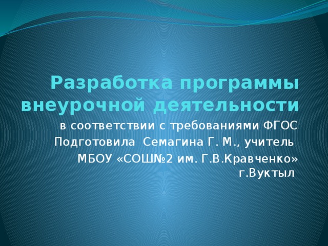 Разработка программы внеурочной деятельности в соответствии с требованиями ФГОС Подготовила Семагина Г. М., учитель МБОУ «СОШ№2 им. Г.В.Кравченко» г.Вуктыл 