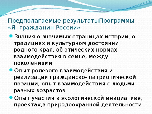 Предполагаемые результатыПрограммы «Я- гражданин России» Знания о значимых страницах истории, о традициях и культурном достоянии родного края, об этических нормах взаимодействия в семье, между поколениями Опыт ролевого взаимодействия и реализации гражданско- патриотической позиции, опыт взаимодействия с людьми разных возрастов Опыт участия в экологической инициативе, проектах,в природоохранной деятельности 