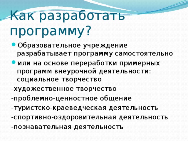 Как разработать программу? Образовательное учреждение разрабатывает программу самостоятельно или на основе переработки примерных программ внеурочной деятельности: социальное творчество -художественное творчество -проблемно-ценностное общение -туристско-краеведческая деятельность -спортивно-оздоровительная деятельность -познавательная деятельность 