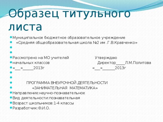 Образец титульного листа Муниципальное бюджетное образовательное учреждение  «Средняя общеобразовательная школа №2 им .Г.В.Кравченко»     Рассмотрено на МО учителей Утверждаю начальных классов Директор_____Л.М.Политова «___»______2013г «___»_______2013г      ПРОГРАММА ВНЕУРОЧНОЙ ДЕЯТЕЛЬНОСТИ  «ЗАНИМАТЕЛЬНАЯ МАТЕМАТИКА» Направление:научно-познавательное Вид деятельности:познавательная Возраст школьников:1-4 классы Разработчик:Ф.И.О. 