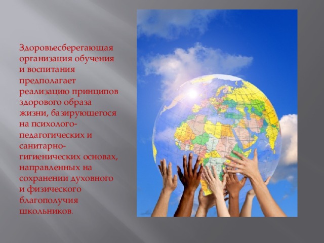 Здоровьесберегающая организация обучения и воспитания предполагает реализацию принципов здорового образа жизни, базирующегося на психолого-педагогических и санитарно-гигиенических основах, направленных на сохранении духовного и физического благополучия школьников . 