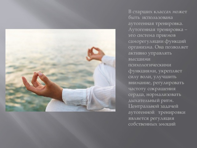 В старших классах может быть использована аутогенная тренировка. Аутогенная тренировка – это система приемов саморегуляции функций организма. Она позволяет активно управлять высшими психологическими функциями, укрепляет силу воли, улучшить внимание, регулировать частоту сокращения сердца, нормализовать дыхательный ритм. Центральной задачей аутогенной   тренировки является регуляция собственных эмоций 