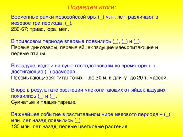Подведем итоги: Временные рамки мезозойской эры (_) млн. лет, различают в мезозое три периода: (_). 230-67; триас, юра, мел. В триасовом периоде впервые появились (_), (_) и (_). Первые динозавры, первые яйцекладущие млекопитающие и первые птицы. В воздухе, воде и на суше господствовали во время юры (_) достигающие (_) размеров. Пресмыкающиеся; гигантских – до 30 м. в длину, до 20 т. массой. В юре в результате эволюции млекопитающих от яйцекладущих появились (_) и (_). Сумчатые и плацентарные. Важнейшее событие в растительном мире мелового периода – (_) млн. лет назад появились (_). 130 млн. лет назад; первые цветковые растения. 
