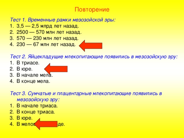Повторение Тест 1. Временные рамки мезозойской эры: 3,5 — 2,5 млрд лет назад. 2500 — 570 млн лет назад. 570 — 230 млн лет назад. 230 — 67 млн лет назад.  Тест 2. Яйцекладущие млекопитающие появились в мезозойскую эру: В триасе. В юре. В начале мела. В конце мела.  Тест 3. Сумчатые и плацентарные млекопитающие появились в мезозойскую эру: В начале триаса. В конце триаса. В юре. В меловом периоде. 