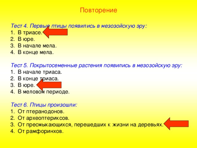 Повторение Тест 4. Первые птицы появились в мезозойскую эру: В триасе. В юре. В начале мела. В конце мела.  Тест 5. Покрытосеменные растения появились в мезозойскую эру: В начале триаса. В конце триаса. В юре. В меловом периоде.  Тест 6. Птицы произошли: От птеранодонов. От археоптериксов. От пресмыкающихся, перешедших к жизни на деревьях. От рамфоринхов. 