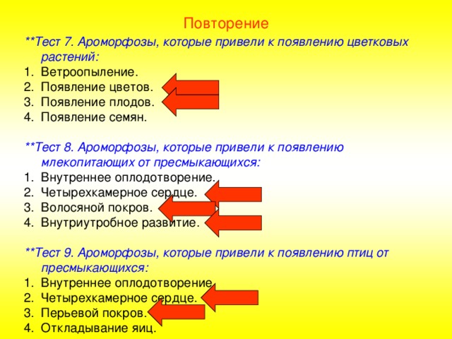 Повторение **Тест 7. Ароморфозы, которые привели к появлению цветковых растений: Ветроопыление. Появление цветов. Появление плодов. Появление семян.  **Тест 8. Ароморфозы, которые привели к появлению млекопитающих от пресмыкающихся: Внутреннее оплодотворение. Четырехкамерное сердце. Волосяной покров. Внутриутробное развитие.  **Тест 9. Ароморфозы, которые привели к появлению птиц от пресмыкающихся: Внутреннее оплодотворение. Четырехкамерное сердце. Перьевой покров. Откладывание яиц. 