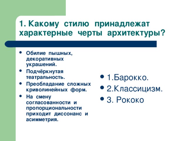 1. Какому стилю принадлежат характерные черты архитектуры? Обилие пышных, декоративных украшений. Подчёркнутая театральность. Преобладание сложных криволинейных форм. На смену согласованности и пропорциональности приходит диссонанс и асимметрия.  1.Барокко. 2.Классицизм. 3. Рококо 