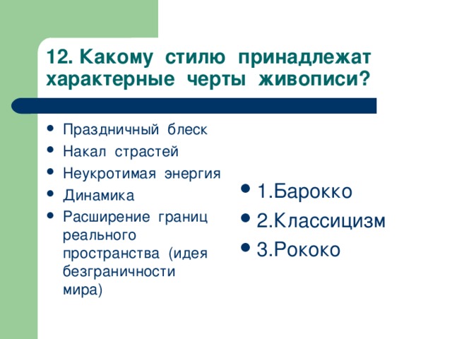 12. Какому стилю принадлежат характерные черты живописи? Праздничный блеск Накал страстей Неукротимая энергия Динамика Расширение границ реального пространства (идея безграничности мира)   1.Барокко 2.Классицизм 3.Рококо   