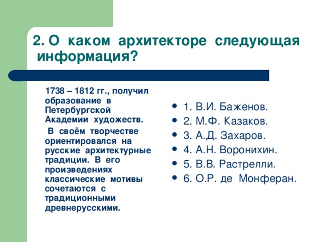 2. О каком архитекторе следующая информация?  1738 – 1812 гг., получил образование в Петербургской Академии художеств.  В своём творчестве ориентировался на русские архитектурные традиции. В его произведениях классические мотивы сочетаются с традиционными древнерусскими. 1. В.И. Баженов. 2. М.Ф. Казаков. 3. А.Д. Захаров. 4. А.Н. Воронихин. 5. В.В. Растрелли. 6. О.Р. де Монферан.   