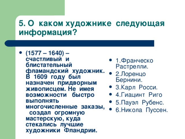 5. О каком художнике следующая информация? 1.Франческо Растрелли. 2.Лоренцо Бернини. 3.Карл Росси. 4.Гиацинт Риго 5.Пауэл Рубенс. 6.Никола Пуссен.   (1577 – 1640) – счастливый и блистательный фламандский художник. В 1609 году был назначен придворным живописцем. Не имея возможности быстро выполнять многочисленные заказы, создал огромную мастерскую, куда стекались лучшие художники Фландрии.   