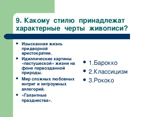 9 . Какому стилю принадлежат характерные черты живописи? Изысканная жизнь придворной аристократии. Идиллические картины «пастушеской» жизни на фоне первозданной природы. Мир сложных любовных интриг и хитроумных аллегорий. «Галантные празднества».  1.Барокко 2.Классицизм 3.Рококо 