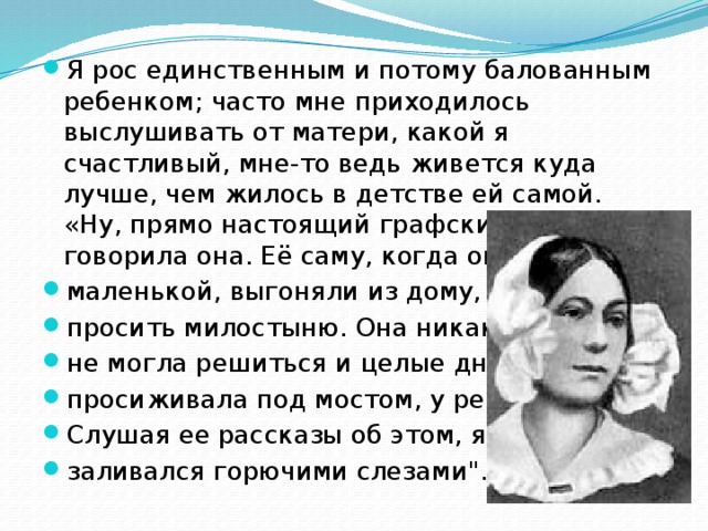 Я рос единственным и потому балованным ребенком; часто мне приходилось выслушивать от матери, какой я счастливый, мне-то ведь живется куда лучше, чем жилось в детстве ей самой. «Ну, прямо настоящий графский сынок!» - говорила она. Её саму, когда она была маленькой, выгоняли из дому, просить милостыню. Она никак не могла решиться и целые дни просиживала под мостом, у реки. Слушая ее рассказы об этом, я заливался горючими слезами