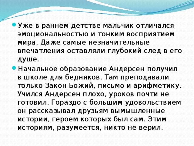 Уже в раннем детстве мальчик отличался эмоциональностью и тонким восприятием мира. Даже самые незначительные впечатления оставляли глубокий след в его душе. Начальное образование Андерсен получил в школе для бедняков. Там преподавали только Закон Божий, письмо и арифметику. Учился Андерсен плохо, уроков почти не готовил. Гораздо с большим удовольствием он рассказывал друзьям вымышленные истории, героем которых был сам. Этим историям, разумеется, никто не верил. 