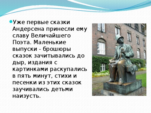 Уже первые сказки Андерсена принесли ему славу Величайшего Поэта. Маленькие выпуски - брошюры сказок зачитывались до дыр, издания с картинками раскупались в пять минут, стихи и песенки из этих сказок заучивались детьми наизусть. 