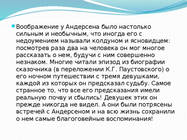 Воображение у Андерсена было настолько сильным и необычным, что иногда его с недоумением называли колдуном и ясновидцем: посмотрев раза два на человека он мог многое рассказать о нем, будучи с ним совершенно незнаком. Многие читали эпизод из биографии сказочника (в переложении К.Г. Паустовского) о его ночном путешествии с тремя девушками, каждой из которых он предсказал судьбу. Самое странное то, что все его предсказания имели реальную почву и сбылись! Девушек этих он прежде никогда не видел. А они были потрясены встречей с Андерсеном и на всю жизнь сохранили о нем самые благоговейные воспоминания! 
