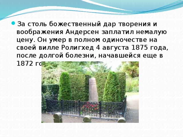 За столь божественный дар творения и воображения Андерсен заплатил немалую цену. Он умер в полном одиночестве на своей вилле Ролигхед 4 августа 1875 года, после долгой болезни, начавшейся еще в 1872 году. 
