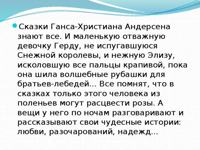 Сказки Ганса-Христиана Андерсена знают все. И маленькую отважную девочку Герду, не испугавшуюся Снежной королевы, и нежную Элизу, исколовшую все пальцы крапивой, пока она шила волшебные рубашки для братьев-лебедей... Все помнят, что в сказках только этого человека из поленьев могут расцвести розы. А вещи у него по ночам разговаривают и рассказывают свои чудесные истории: любви, разочарований, надежд... 