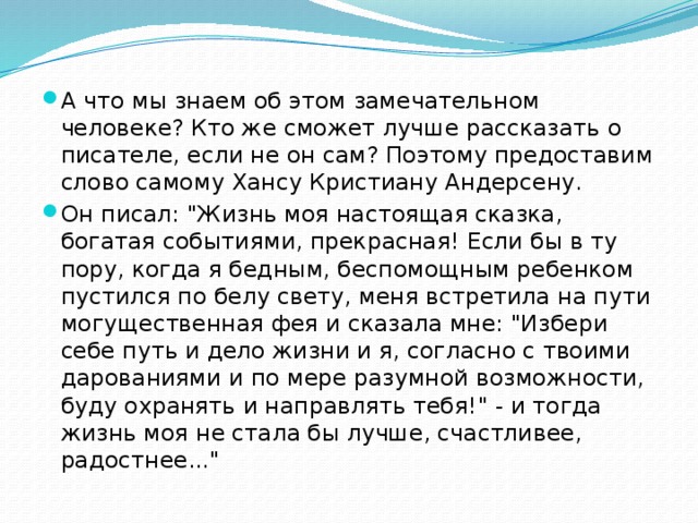 А что мы знаем об этом замечательном человеке? Кто же сможет лучше рассказать о писателе, если не он сам? Поэтому предоставим слово самому Хансу Кристиану Андерсену. Он писал: 