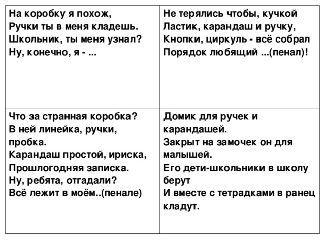 На коробку я похож,  Ручки ты в меня кладешь.  Школьник, ты меня узнал?  Ну, конечно, я - ...  Не терялись чтобы, кучкой  Ластик, карандаш и ручку,  Кнопки, циркуль - всё собрал  Порядок любящий ...(пенал)!   Что за странная коробка?  В ней линейка, ручки, пробка.  Карандаш простой, ириска,  Прошлогодняя записка.  Ну, ребята, отгадали?  Всё лежит в моём..(пенале)    Домик для ручек и карандашей.  Закрыт на замочек он для малышей.  Его дети-школьники в школу берут  И вместе с тетрадками в ранец кладут. 