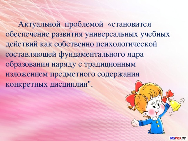  Актуальной проблемой «становится обеспечение развития универсальных учебных действий как собственно психологической составляющей фундаментального ядра образования наряду с традиционным изложением предметного содержания конкретных дисциплин