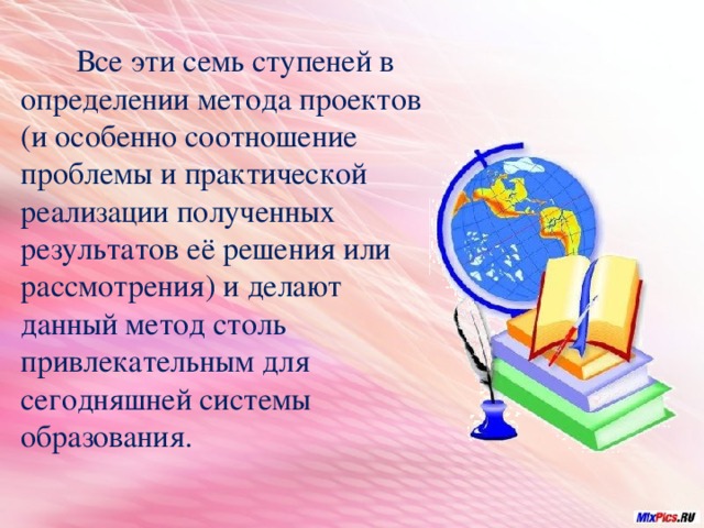  Все эти семь ступеней в определении метода проектов (и особенно соотношение проблемы и практической реализации полученных результатов её решения или рассмотрения) и делают данный метод столь привлекательным для сегодняшней системы образования. 