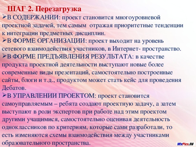 ШАГ 2. Перезагрузка  В СОДЕРЖАНИИ: проект становится многоуровневой проектной задачей, тем самым отражая приоритетные тенденции к интеграции предметных дисциплин. В ФОРМЕ ОРГАНИЗАЦИИ: проект выходит на уровень сетевого взаимодействия участников, в Интернет- пространство. В ФОРМЕ ПРЕДЪЯВЛЕНИЯ РЕЗУЛЬТАТА: в качестве продукта проектной деятельности выступают новые более современные виды презентаций, самостоятельно построенные сайты, блоги и т.д., продуктом может стать кейс для проведения Дебатов. В УПРАВЛЕНИИ ПРОЕКТОМ: проект становится самоуправляемым – ребята создают проектную задачу, а затем выступают в роли экспертов при работе над этим проектом другими учащимися, самостоятельно оценивая деятельность одноклассников по критериям, которые сами разработали, то есть изменяются схемы взаимодействия между участниками образовательного пространства.  