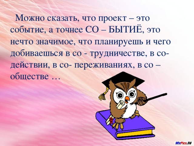  Можно сказать, что проект – это событие, а точнее СО – БЫТИЁ, это нечто значимое, что планируешь и чего добиваешься в со - трудничестве, в со- действии, в со- переживаниях, в со – обществе … 