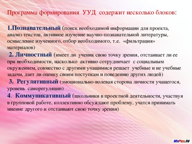 Программа формирования УУД содержит несколько блоков : Познавательный  ( поиск необходимой информации для проекта, анализ текстов, активное изучение научно-познавательной литературы, осмысление изученного, отбор необходимого, т.е. «фильтрация» материалов)  2. Личностный ( имеет ли ученик свою точку зрения, отстаивает ли ее при необходимости, насколько активно сотрудничает с социальным окружением, совместно с другими учащимися решает учебные и не учебные задачи, дает ли оценку своим поступкам и поведению других людей)  3. Регулятивный (эмоционально-волевая сторона личности учащегося, уровень саморегуляции) 4 . Коммуникативный  ( школьники в проектной деятельности, участвуя в групповой работе, коллективно обсуждают проблему, учатся принимать мнение другого и отстаивают свою точку зрения) 