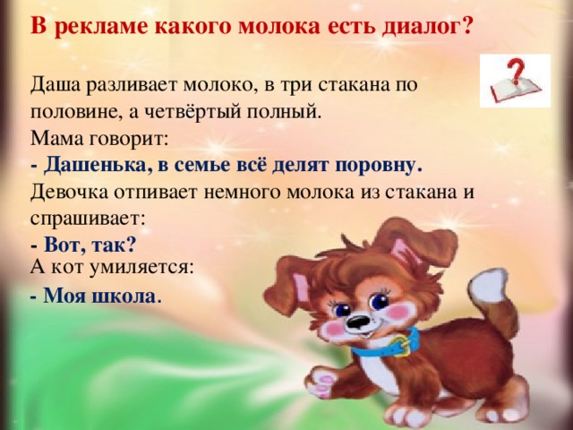    В рекламе какого молока есть диалог?   Даша разливает молоко, в три стакана по половине, а четвёртый полный.  Мама говорит:  - Дашенька, в семье всё делят поровну.  Девочка отпивает немного молока из стакана и спрашивает:  - Вот, так? А кот умиляется: - Моя школа . 