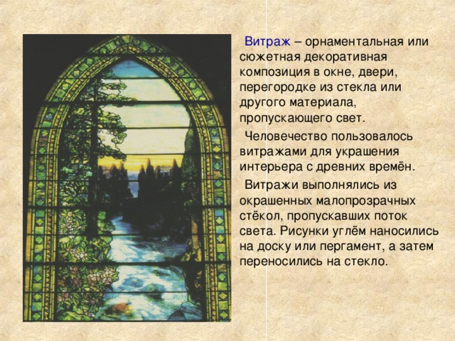 Витраж – орнаментальная или сюжетная декоративная композиция в окне, двери, перегородке из стекла или другого материала, пропускающего свет. Человечество пользовалось витражами для украшения интерьера с древних времён. Витражи выполнялись из окрашенных малопрозрачных стёкол, пропускавших поток света. Рисунки углём наносились на доску или пергамент, а затем переносились на стекло. 