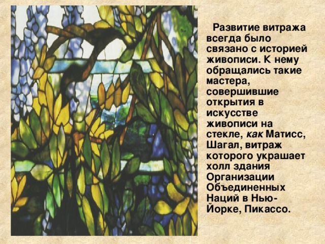 Развитие витража всегда было связано с историей живописи. К нему обращались такие мастера, совершившие открытия в искусстве живописи на стекле, как Матисс, Шагал, витраж которого украшает холл здания Организации Объединенных Наций в Нью-Йорке, Пикассо. 