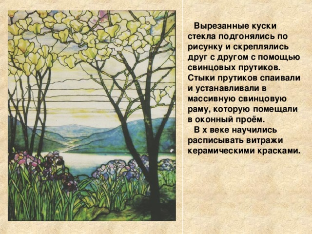 Вырезанные куски стекла подгонялись по рисунку и скреплялись друг с другом с помощью свинцовых прутиков. Стыки прутиков спаивали и устанавливали в массивную свинцовую раму, которую помещали в оконный проём. В x веке научились расписывать витражи керамическими красками. 