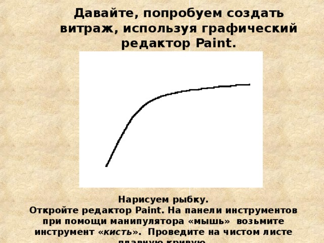 Давайте, попробуем создать витраж, используя графический редактор Paint .   Нарисуем рыбку. Откройте редактор Paint . На панели инструментов при помощи манипулятора «мышь» возьмите инструмент « кисть ». Проведите на чистом листе плавную кривую . 