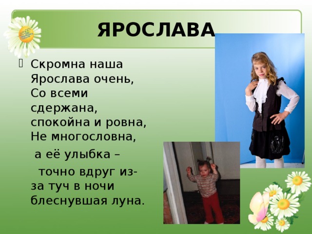 ЯРОСЛАВА Скромна наша Ярослава очень,  Со всеми сдержана, спокойна и ровна,  Не многословна,  а её улыбка –  точно вдруг из-за туч в ночи блеснувшая луна.