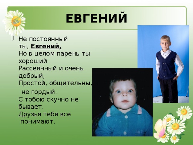 ЕВГЕНИЙ Не постоянный ты,  Евгений,    Но в целом парень ты хороший.   Рассеянный и очень добрый,   Простой, общительны,  не гордый.   С тобою скучно не бывает.   Друзья тебя все  понимают.