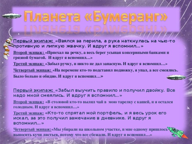 Первый экипаж: «Взялся за перила, а рука наткнулась на чью-то противную и липкую жвачку. И вдруг я вспомнил…» Второй экипаж: «Приехал на речку, а весь берег усыпан консервными банками и грязной бумагой. И вдруг я вспомнил…» Третий экипаж: «Забыл ручку, и никто не дал запасную. И вдруг я вспомнил…» Четвертый экипаж: «На перемене кто-то подставил подножку, я упал, а все смеялись. Было больно и обидно. И вдруг я вспомнил… »  Первый экипаж: «Забыл выучить правило и получил двойку. Все надо мной смеялись. И вдруг я вспомнил…» Второй экипаж:  «В столовой кто-то вылил чай в мою тарелку с кашей, и я остался голодным. И вдруг я вспомнил…» Третий экипаж:  «Кто-то спрятал мой портфель, и я весь урок его искал, за это получил замечание в дневнике. И вдруг я вспомнил…» Четвертый экипаж: «Мы убирали на школьном участке, и мне одному пришлось выносить кучи листьев, потому что все сбежали. И вдруг я вспомнил…»   