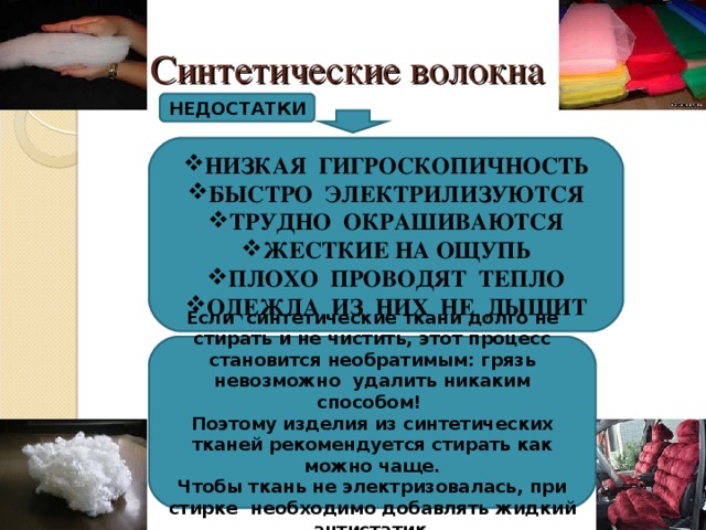 Синтетические волокна НЕДОСТАТКИ НИЗКАЯ ГИГРОСКОПИЧНОСТЬ БЫСТРО ЭЛЕКТРИЛИЗУЮТСЯ ТРУДНО ОКРАШИВАЮТСЯ ЖЕСТКИЕ НА ОЩУПЬ ПЛОХО ПРОВОДЯТ ТЕПЛО ОДЕЖДА ИЗ НИХ НЕ ДЫШИТ Если синтетические ткани долго не стирать и не чистить, этот процесс становится необратимым: грязь невозможно удалить никаким способом! Поэтому изделия из синтетических тканей рекомендуется стирать как можно чаще. Чтобы ткань не электризовалась, при стирке необходимо добавлять жидкий антистатик . 