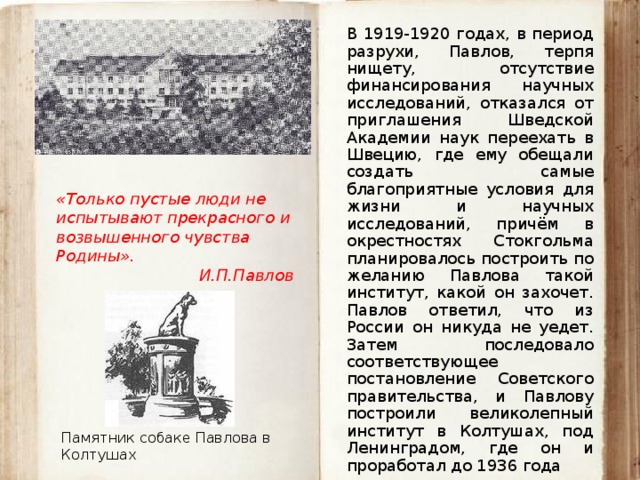 В 1919-1920 годах, в период разрухи, Павлов, терпя нищету, отсутствие финансирования научных исследований, отказался от приглашения Шведской Академии наук переехать в Швецию, где ему обещали создать самые благоприятные условия для жизни и научных исследований, причём в окрестностях Стокгольма планировалось построить по желанию Павлова такой институт, какой он захочет. Павлов ответил, что из России он никуда не уедет. Затем последовало соответствующее постановление Советского правительства, и Павлову построили великолепный институт в Колтушах, под Ленинградом, где он и проработал до 1936 года «Только пустые люди не испытывают прекрасного и возвышенного чувства Родины». И.П.Павлов Памятник собаке Павлова в Колтушах 