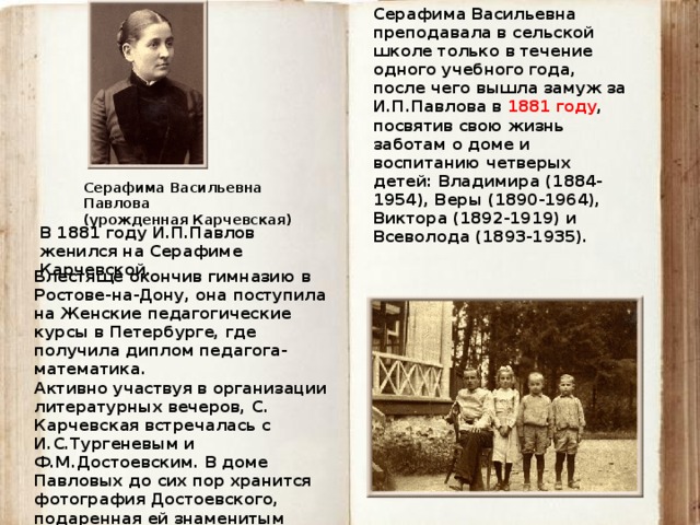 Серафима Васильевна преподавала в сельской школе только в течение одного учебного года, после чего вышла замуж за И.П.Павлова в 1881 году , посвятив свою жизнь заботам о доме и воспитанию четверых детей: Владимира (1884-1954), Веры (1890-1964), Виктора (1892-1919) и Всеволода (1893-1935).   Серафима Васильевна Павлова  (урожденная Карчевская) В 1881 году И.П.Павлов женился на Серафиме Карчевской. Блестяще окончив гимназию в Ростове-на-Дону, она поступила на Женские педагогические курсы в Петербурге, где получила диплом педагога-математика. Активно участвуя в организации литературных вечеров, С. Карчевская встречалась с И.С.Тургеневым и Ф.М.Достоевским. В доме Павловых до сих пор хранится фотография Достоевского, подаренная ей знаменитым писателем. 