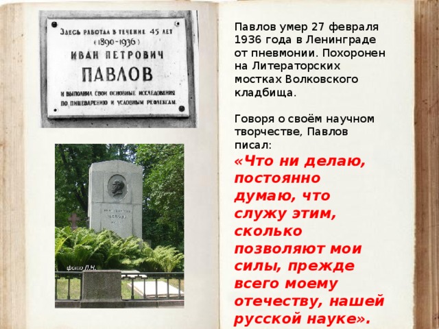 Павлов умер 27 февраля 1936 года в Ленинграде от пневмонии. Похоронен на Литераторских мостках Волковского кладбища. Говоря о своём научном творчестве, Павлов писал: «Что ни делаю, постоянно думаю, что служу этим, сколько позволяют мои силы, прежде всего моему отечеству, нашей русской науке». 